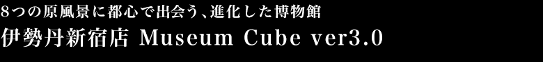 8つの原風景に都心で出会う、進化した博物館 伊勢丹新宿店 Museum Cube ver3.0