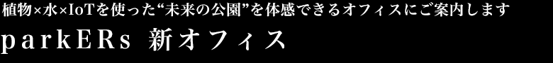 植物×水×IoTを使った“未来の公園”を体感できるオフィスにご案内します
parkERs 新オフィス