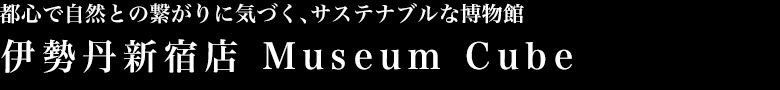 都心で自然との繋がりに気づく、サステナブルな博物館 伊勢丹新宿店 Museum Cube