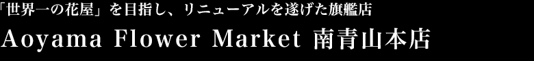 「世界一の花屋」を目指し、リニューアルを遂げた旗艦店 Aoyama Flower Market 南青山本店