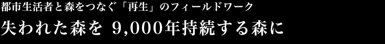 都市生活者と森をつなぐ「再生」のフィールドワーク　失われた森を 9,000年持続する森に