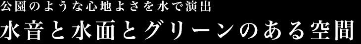 公園のような心地よさを水で演出　水音と水面とグリーンのある空間