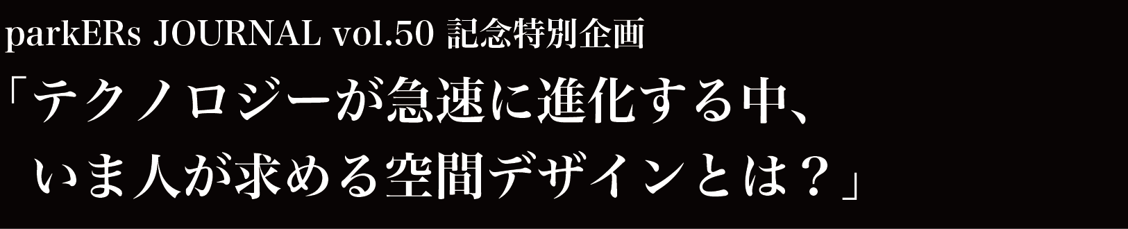 parkERs journal vol.50 記念特別企画「テクノロジーが急速に進化する中、いま人が求める空間デザインとは？」